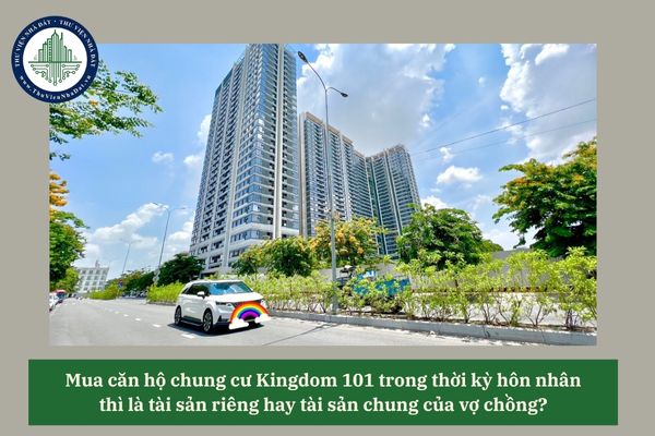 Mua căn hộ chung cư Kingdom 101 trong thời kỳ hôn nhân thì là tài sản riêng hay tài sản chung của vợ chồng? 