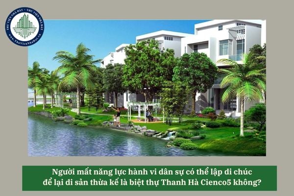 Người mất năng lực hành vi dân sự có thể lập di chúc để lại di sản thừa kế là biệt thự Thanh Hà Cienco5 không? 