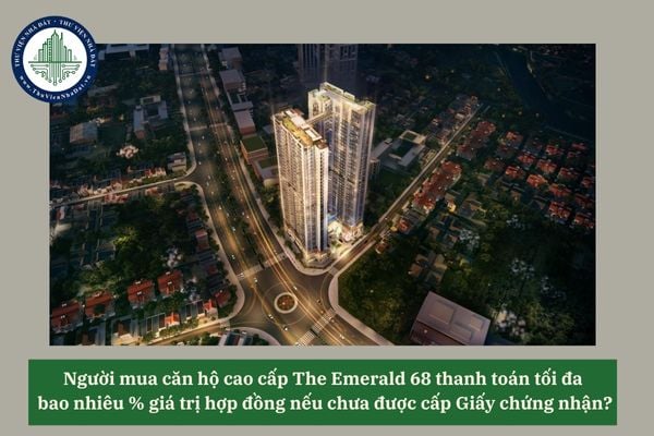Người mua căn hộ cao cấp The Emerald 68 thanh toán tối đa  bao nhiêu % giá trị hợp đồng nếu chưa được cấp Giấy chứng nhận?