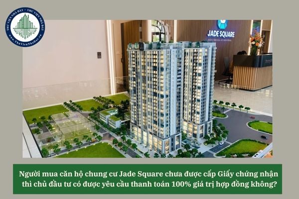 Người mua căn hộ chung cư Jade Square chưa được cấp Giấy chứng nhận thì chủ đầu tư có được yêu cầu thanh toán 100% giá trị hợp đồng không? 