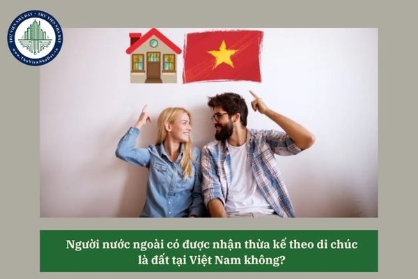 Người nước ngoài có được nhận thừa kế theo di chúc là đất tại Việt Nam không? 