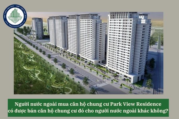 Người nước ngoài mua căn hộ chung cư Park View Residence có được bán căn hộ chung cư đó cho người nước ngoài khác không? 