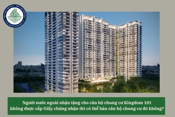 Người nước ngoài nhận tặng cho căn hộ chung cư Kingdom 101 không được cấp Giấy chứng nhận thì có thể bán căn hộ chung cư đó không? 