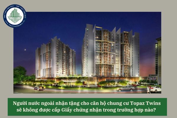 Người nước ngoài nhận tặng cho căn hộ chung cư Topaz Twins sẽ không được cấp Giấy chứng nhận trong trường hợp nào? 