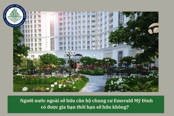 Người nước ngoài sở hữu căn hộ chung cư Emerald Mỹ Đình có được gia hạn thời hạn sở hữu không? 