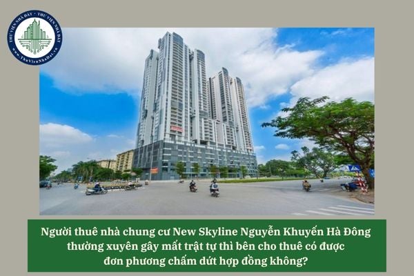 Người thuê nhà chung cư New Skyline Nguyễn Khuyến Hà Đông thường xuyên gây mất trật tự thì bên cho thuê có được đơn phương chấm dứt hợp đồng không? 