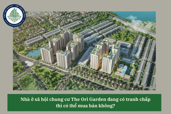 Nhà ở xã hội chung cư The Ori Garden đang có tranh chấp thì có thể mua bán không? 