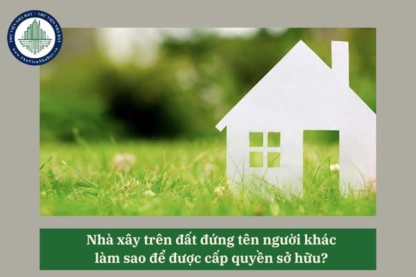 Nhà xây trên đất đứng tên người khác làm sao để được cấp quyền sở hữu?