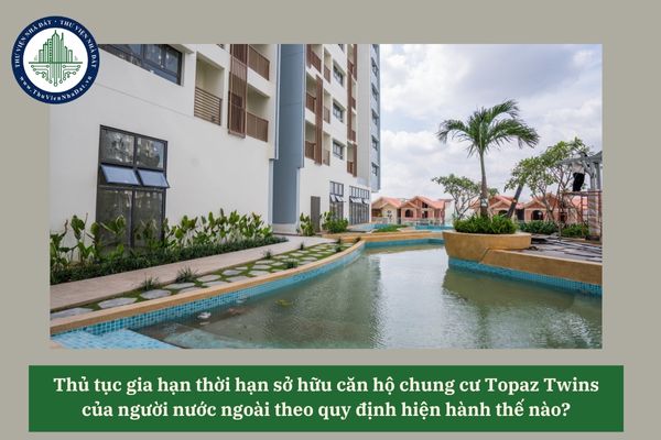 Thủ tục gia hạn thời hạn sở hữu căn hộ chung cư Topaz Twins của người nước ngoài theo quy định hiện hành thế nào? 