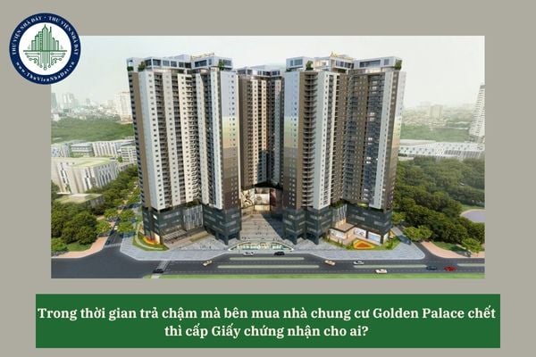 Trong thời gian trả chậm mà bên mua nhà chung cư Golden Palace chết thì cấp Giấy chứng nhận cho ai?