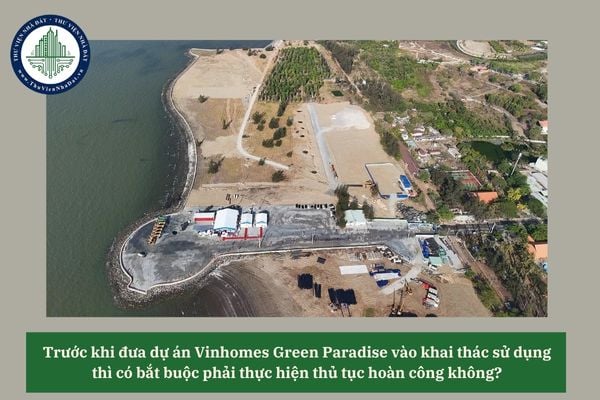 Trước khi đưa dự án Vinhomes Green Paradise vào khai thác sử dụng thì có bắt buộc phải thực hiện thủ tục hoàn công không? 