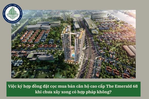 Việc ký hợp đồng đặt cọc mua bán căn hộ cao cấp The Emerald 68  khi chưa xây xong có hợp pháp không?