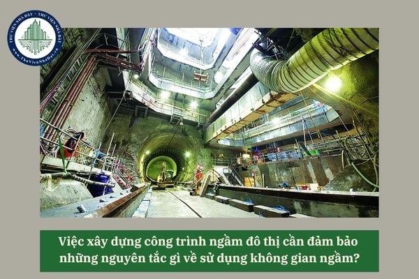 Việc xây dựng công trình ngầm đô thị cần đảm bảo những nguyên tắc gì về sử dụng không gian ngầm?