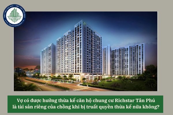 Vợ có được hưởng thừa kế căn hộ chung cư Richstar Tân Phú là tài sản riêng của chồng khi bị truất quyền thừa kế nữa không? 
