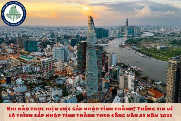 Khi nào thực hiện việc sáp nhập tỉnh thành? Thông tin về lộ trình sáp nhập tỉnh thành theo Công văn 43 năm 2025