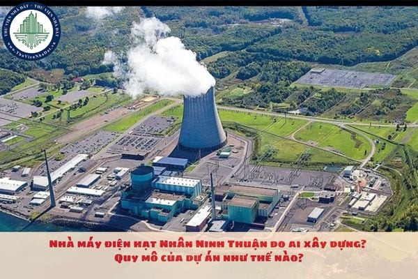 Nhà máy điện hạt Nhân Ninh Thuận do ai xây dựng? Quy mô của dự án như thế nào?