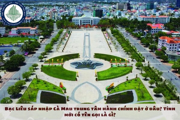 Bạc Liêu sáp nhập Cà Mau trung tâm hành chính đặt ở đâu? Tỉnh mới có tên gọi là gì?