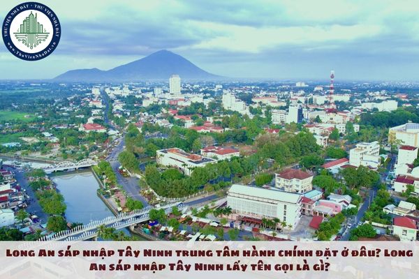 Long An sáp nhập Tây Ninh trung tâm hành chính đặt ở đâu? Long An sáp nhập Tây Ninh lấy tên gọi là gì?