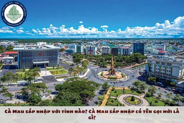 Cà Mau sáp nhập với tỉnh nào? Cà Mau sáp nhập có tên gọi mới là gì?