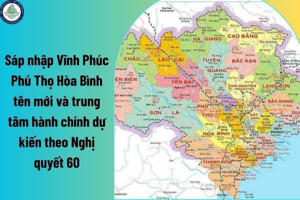 Sáp nhập Vĩnh Phúc Phú Thọ Hòa Bình tên mới và trung tâm hành chính dự kiến theo Nghị quyết 60? Sáp nhập tác động đất giá đất tại Vĩnh Phúc thế nào?