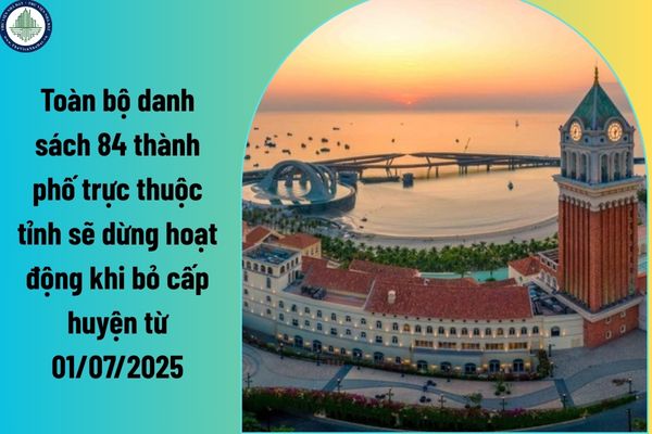 Toàn bộ danh sách 84 thành phố trực thuộc tỉnh sẽ dừng hoạt động khi bỏ cấp huyện từ 01/07/2025?