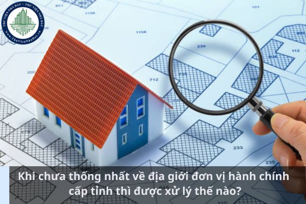 Khi chưa thống nhất về địa giới đơn vị hành chính cấp tỉnh thì được xử lý thế nào? (Ảnh từ Internet)