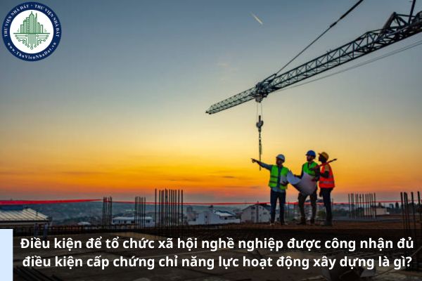 Điều kiện để tổ chức xã hội nghề nghiệp được công nhận đủ điều kiện cấp chứng chỉ năng lực hoạt động xây dựng là gì? (Ảnh từ Internet)