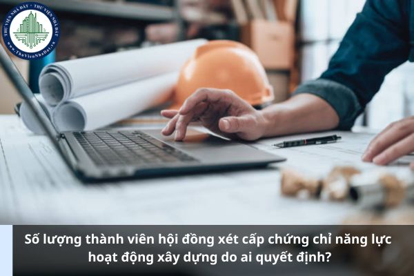 Số lượng thành viên hội đồng xét cấp chứng chỉ năng lực hoạt động xây dựng do ai quyết định? (Ảnh từ Internet)