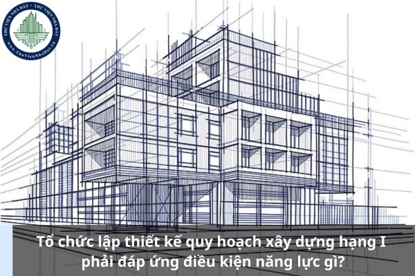 Tổ chức lập thiết kế quy hoạch xây dựng hạng I phải đáp ứng điều kiện năng lực gì? (Ảnh từ Internet)