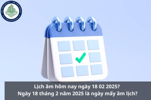 Lịch âm hôm nay ngày 18 02 2025? Ngày 18 tháng 2 năm 2025 là ngày mấy âm lịch?