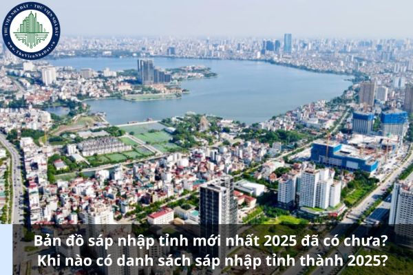 Bản đồ sáp nhập tỉnh mới nhất 2025 đã có chưa? Khi nào có danh sách sáp nhập tỉnh thành 2025?