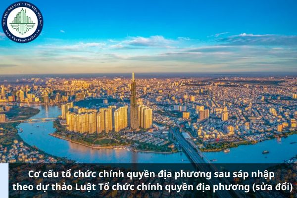 Cơ cấu tổ chức chính quyền địa phương sau sáp nhập theo dự thảo Luật Tổ chức chính quyền địa phương (sửa đổi)