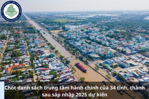 Chốt danh sách trung tâm hành chính của 34 tỉnh, thành sau sáp nhập 2025 dự kiến
