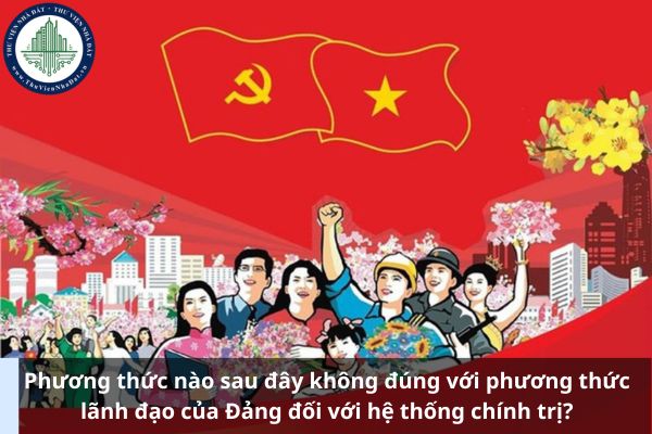 Phương thức nào sau đây không đúng với phương thức lãnh đạo của Đảng đối với hệ thống chính trị?