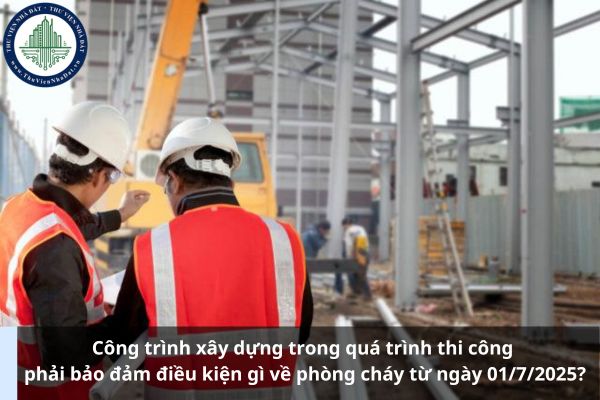 Công trình xây dựng trong quá trình thi công phải bảo đảm điều kiện gì về phòng cháy từ ngày 01/7/2025?
