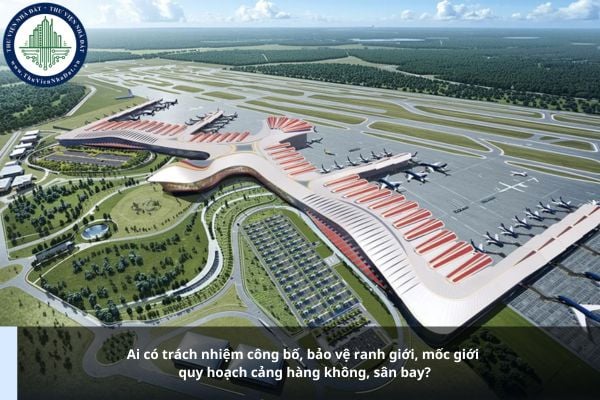 Ai có trách nhiệm công bố, bảo vệ ranh giới, mốc giới quy hoạch cảng hàng không, sân bay năm 2025?