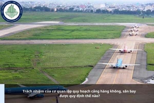 Trách nhiệm của cơ quan lập quy hoạch cảng hàng không, sân bay được quy định thế nào?