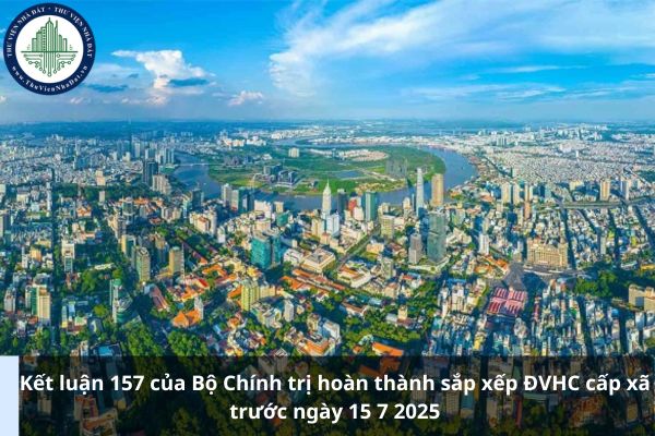 Kết luận 157 của Bộ Chính trị hoàn thành sắp xếp ĐVHC cấp xã trước ngày 15 7 2025