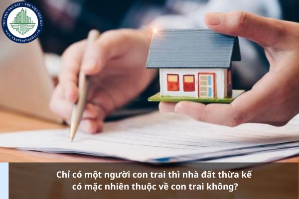 Chỉ có một người con trai thì nhà đất thừa kế có mặc nhiên thuộc về con trai không?
