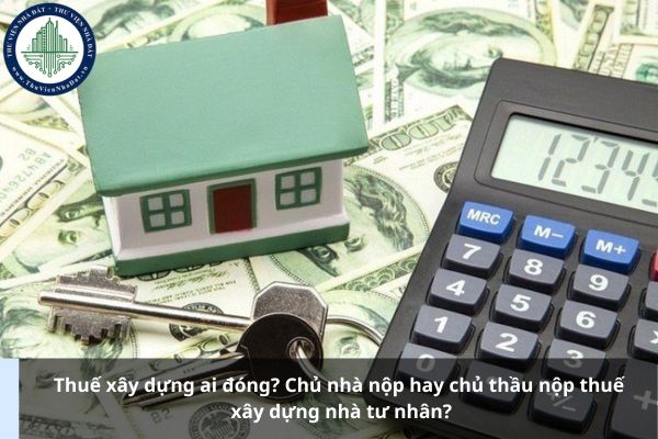 Thuế xây dựng ai đóng? Chủ nhà nộp hay chủ thầu nộp thuế xây dựng nhà tư nhân?