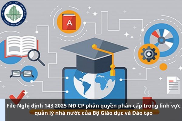 File Nghị định 143 2025 NĐ CP phân quyền phân cấp trong lĩnh vực quản lý nhà nước của Bộ Giáo dục và Đào tạo