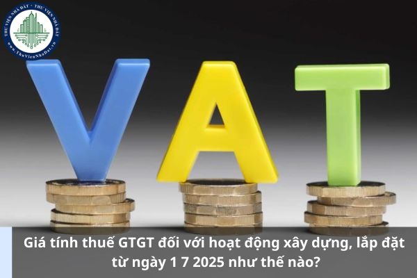 Giá tính thuế GTGT đối với hoạt động xây dựng, lắp đặt từ ngày 1 7 2025 như thế nào?