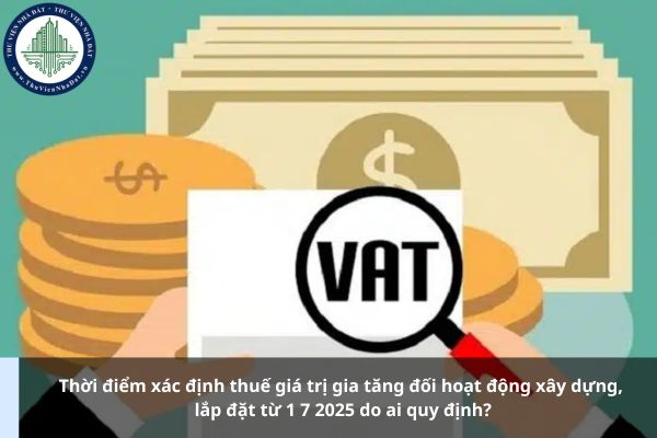 Thời điểm xác định thuế giá trị gia tăng đối hoạt động xây dựng, lắp đặt từ 1 7 2025 do ai quy định?