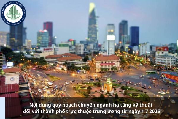 Nội dung quy hoạch chuyên ngành hạ tầng kỹ thuật đối với thành phố trực thuộc trung ương từ ngày 1 7 2025