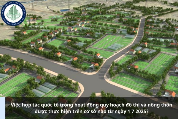 Việc hợp tác quốc tế trong hoạt động quy hoạch đô thị và nông thôn được thực hiện trên cơ sở nào từ ngày 1 7 2025?