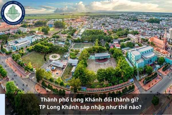 Thành phố Long Khánh đổi thành gì? TP Long Khánh sáp nhập như thế nào?