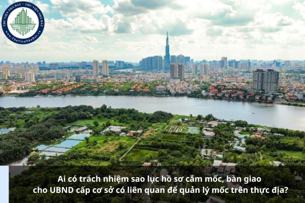 Ai có trách nhiệm sao lục hồ sơ cắm mốc, bàn giao cho UBND cấp cơ sở có liên quan để quản lý mốc trên thực địa?