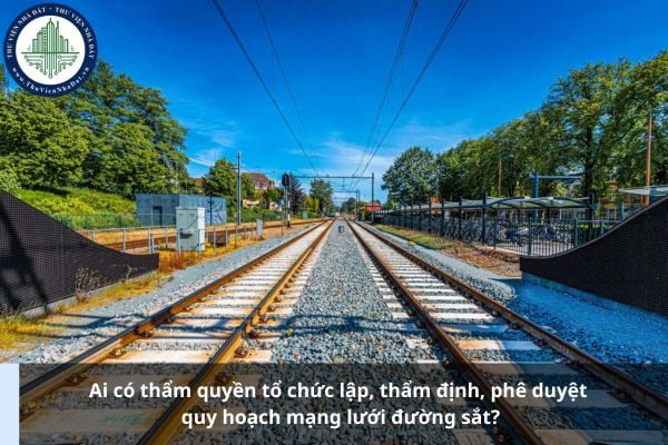 Ai có thẩm quyền tổ chức lập, thẩm định, phê duyệt quy hoạch mạng lưới đường sắt?