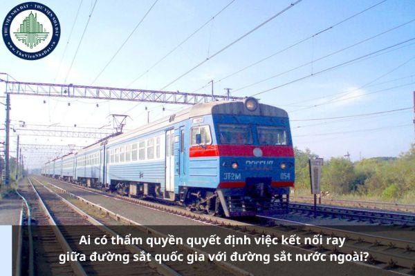 Ai có thẩm quyền quyết định việc kết nối ray giữa đường sắt quốc gia với đường sắt nước ngoài?