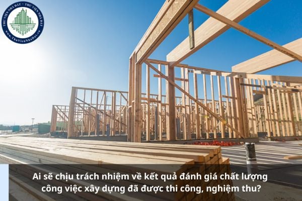 Ai sẽ chịu trách nhiệm về kết quả đánh giá chất lượng công việc xây dựng đã được thi công, nghiệm thu?